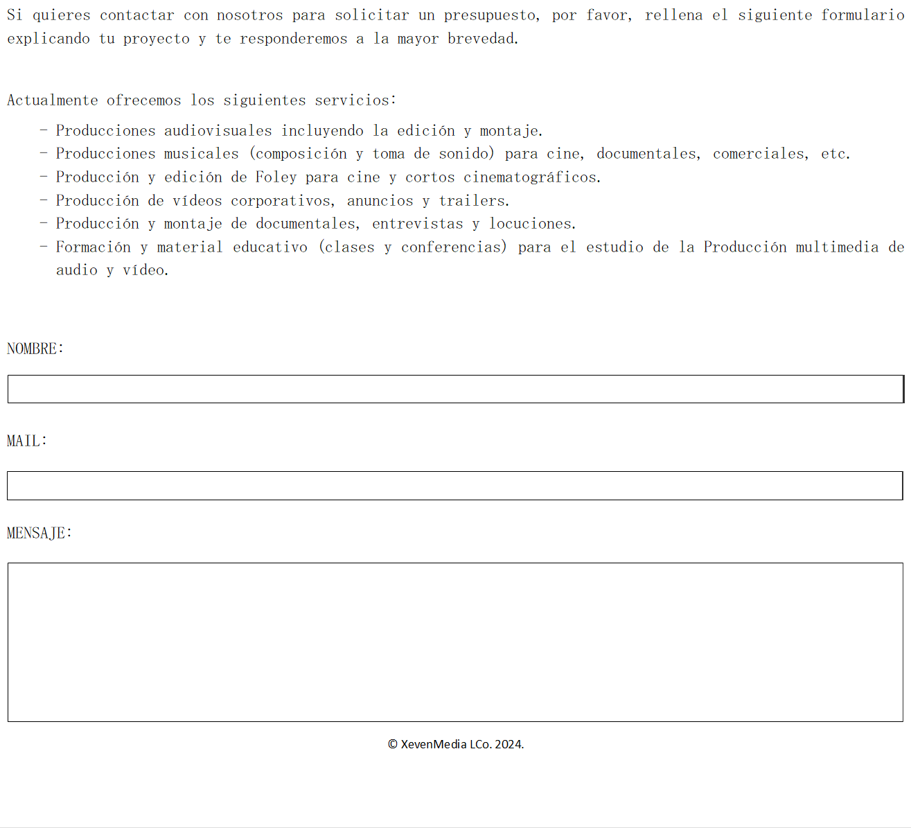 Si quieres contactar con nosotros para solicitar un presupuesto, por favor, rellena el siguiente formulario explicando tu proyecto y te responderemos a la mayor brevedad.

Actualmente ofrecemos los siguientes servicios:
-	Producciones audiovisuales incluyendo la edici�n y montaje.
-	Producciones musicales (composici�n y toma de sonido) para cine, documentales, comerciales, etc.
-	Producci�n y edici�n de Foley para cine y cortos cinematogr�ficos.
-	Producci�n de v�deos corporativos, anuncios y trailers.
-	Producci�n y montaje de documentales, entrevistas y locuciones.
-	Formaci�n y material educativo (clases y conferencias) para el estudio de la Producci�n multimedia de audio y v�deo.


NOMBRE:


MAIL:


MENSAJE:



					


� XevenMedia LCo. 2024.

